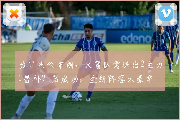 为了杰伦布朗，火箭队需送出2主力1替补？若成功，全新阵容太豪华