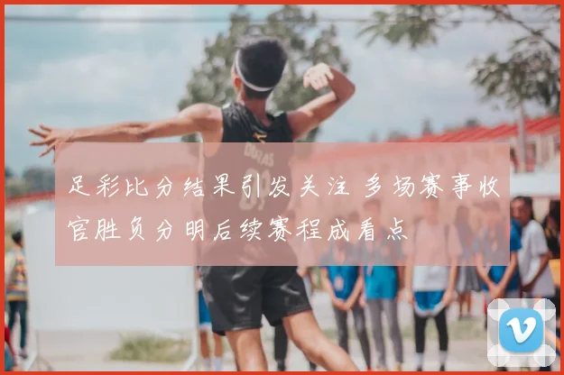足彩比分结果引发关注 多场赛事收官胜负分明后续赛程成看点