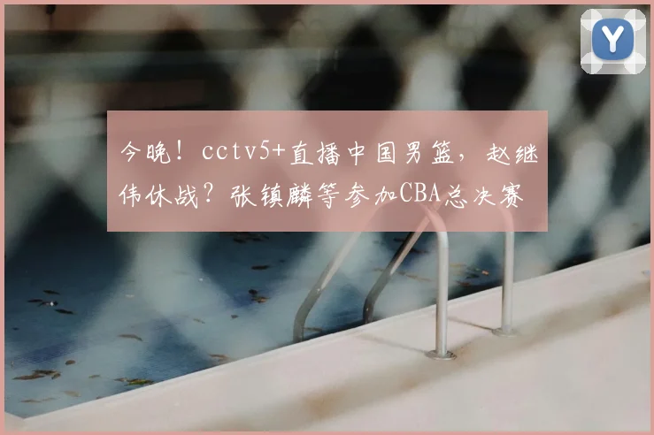 今晚！cctv5+直播中国男篮，赵继伟休战？张镇麟等参加CBA总决赛