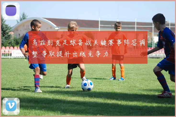 乌兹别克足球备战关键赛事阵容调整 争取提升出线竞争力