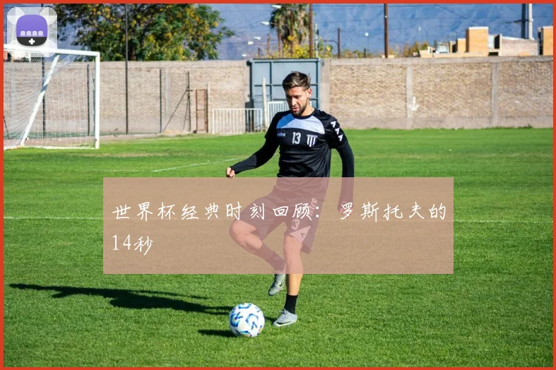 世界杯经典时刻回顾：罗斯托夫的14秒