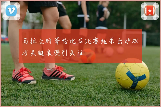 乌拉圭对哥伦比亚比赛结果出炉双方关键表现引关注