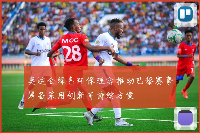 奥运会绿色环保理念推动巴黎赛事筹备采用创新可持续方案