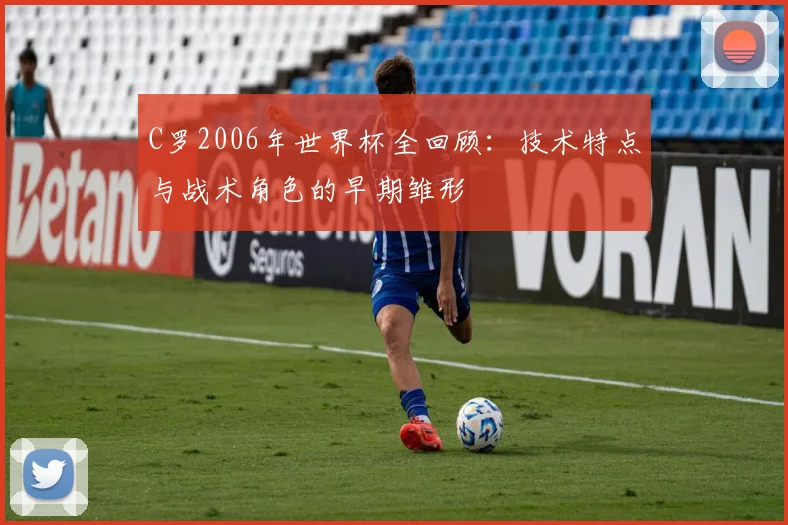 C罗2006年世界杯全回顾:技术特点与战术角色的早期雏形