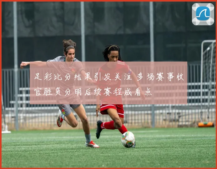 足彩比分结果引发关注 多场赛事收官胜负分明后续赛程成看点