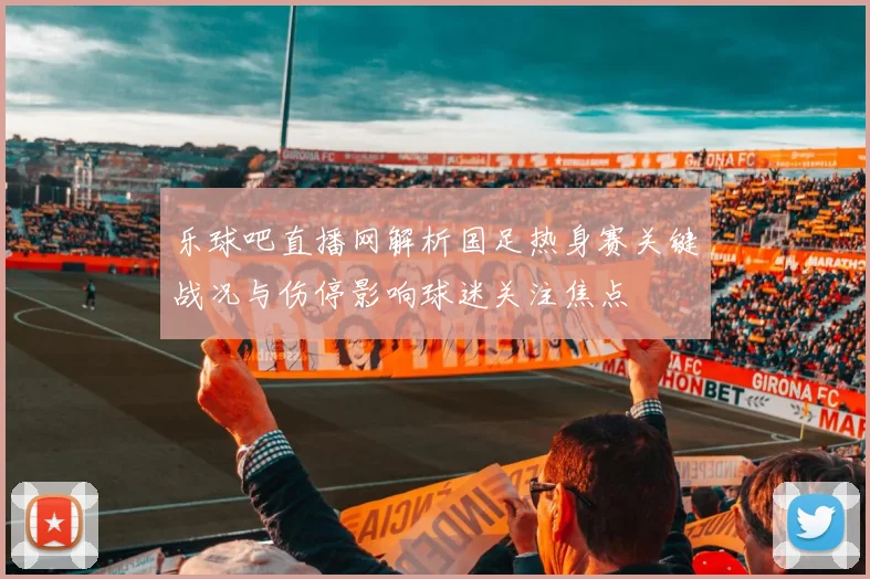 乐球吧直播网解析国足热身赛关键战况与伤停影响球迷关注焦点