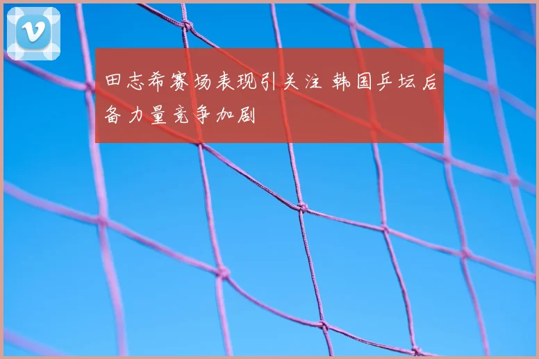 田志希赛场表现引关注 韩国乒坛后备力量竞争加剧