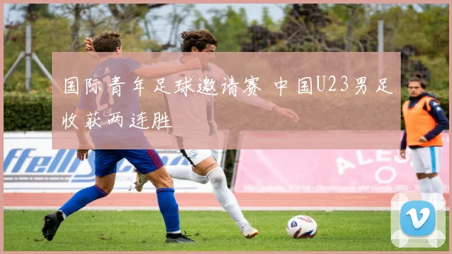 国际青年足球邀请赛 中国U23男足收获两连胜