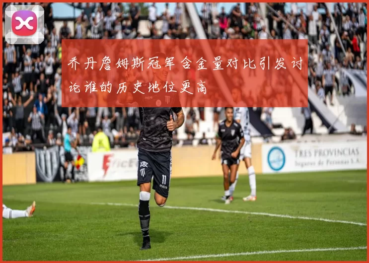 乔丹詹姆斯冠军含金量对比引发讨论谁的历史地位更高