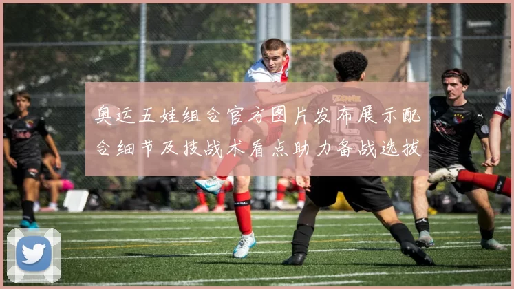 奥运五娃组合官方图片发布展示配合细节及技战术看点助力备战选拔