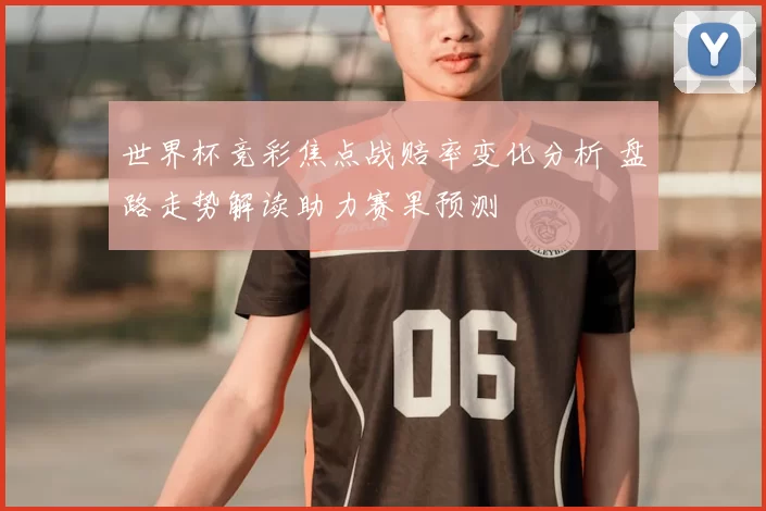 世界杯竞彩焦点战赔率变化分析 盘路走势解读助力赛果预测