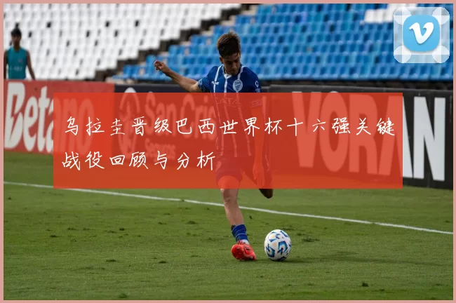 乌拉圭晋级巴西世界杯十六强关键战役回顾与分析