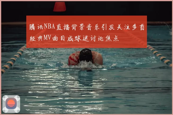 腾讯NBA直播背景音乐引发关注多首经典MV曲目成球迷讨论焦点