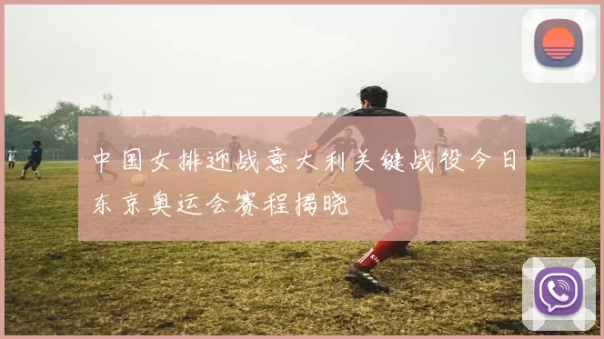 中国女排迎战意大利关键战役今日东京奥运会赛程揭晓