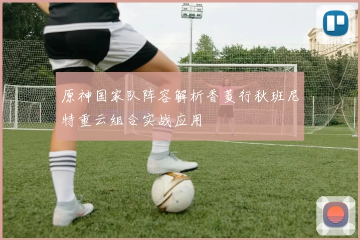 原神国家队阵容解析香菱行秋班尼特重云组合实战应用