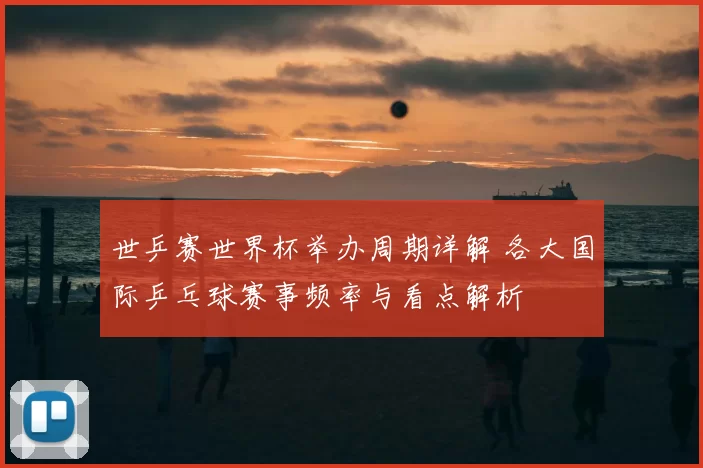 世乒赛世界杯举办周期详解 各大国际乒乓球赛事频率与看点解析