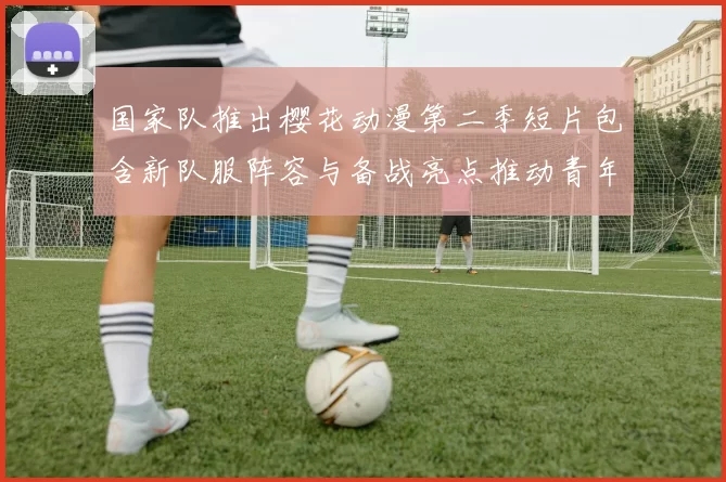 国家队推出樱花动漫第二季短片包含新队服阵容与备战亮点推动青年关注