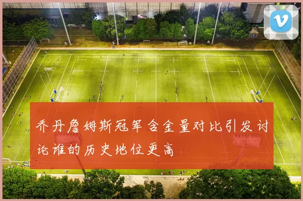 乔丹詹姆斯冠军含金量对比引发讨论谁的历史地位更高