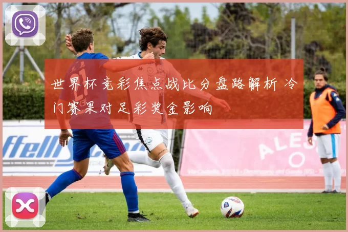 世界杯竞彩焦点战比分盘路解析 冷门赛果对足彩奖金影响