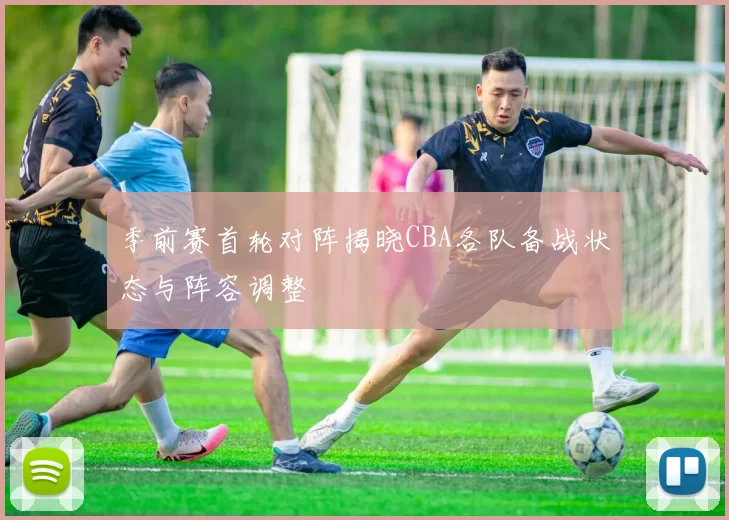 季前赛首轮对阵揭晓CBA各队备战状态与阵容调整