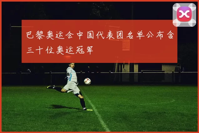 巴黎奥运会中国代表团名单公布含三十位奥运冠军