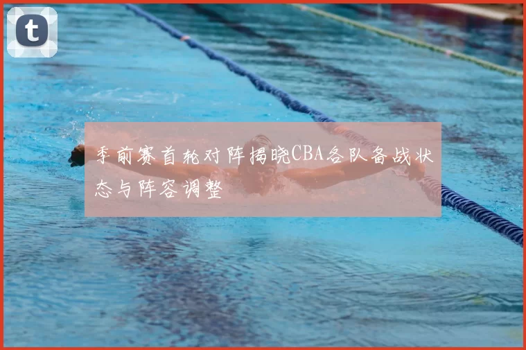 季前赛首轮对阵揭晓CBA各队备战状态与阵容调整