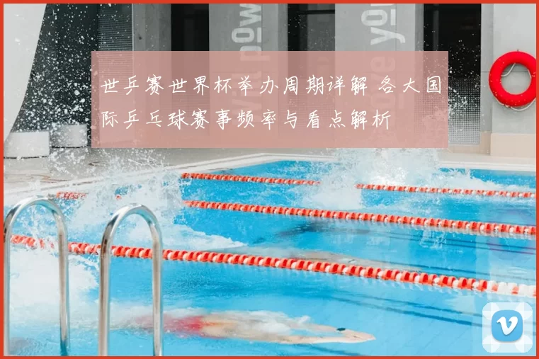 世乒赛世界杯举办周期详解 各大国际乒乓球赛事频率与看点解析