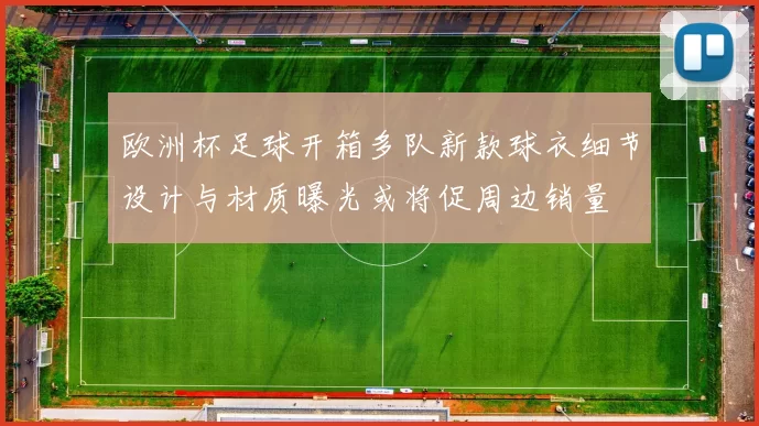 欧洲杯足球开箱多队新款球衣细节设计与材质曝光或将促周边销量