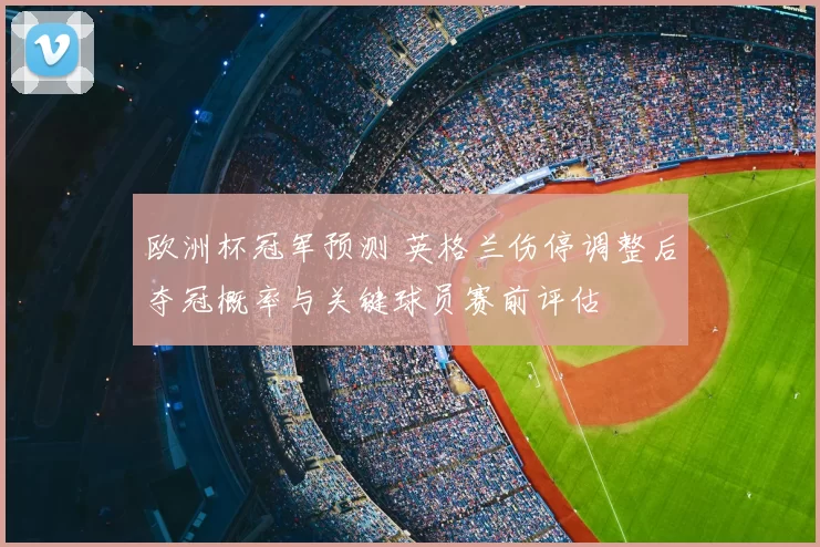 欧洲杯冠军预测 英格兰伤停调整后夺冠概率与关键球员赛前评估