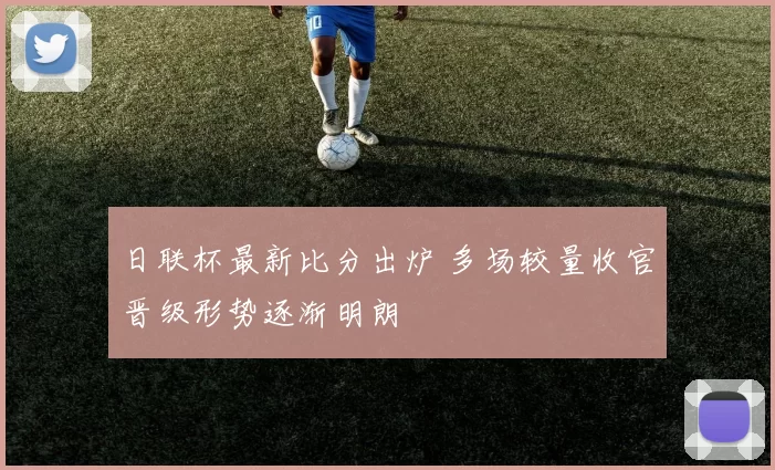 日联杯最新比分出炉 多场较量收官晋级形势逐渐明朗