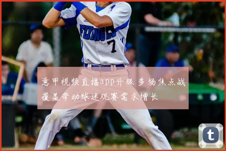 意甲视频直播app升级 多场焦点战覆盖带动球迷观赛需求增长