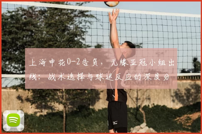 上海申花0-2告负，无缘亚冠小组出线：战术选择与球迷反应的深度分析