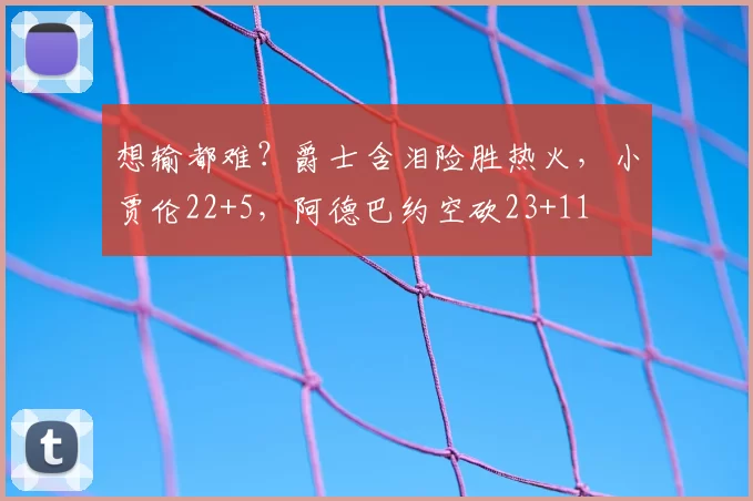 想输都难?爵士含泪险胜热火,小贾伦22+5,阿德巴约空砍23+11