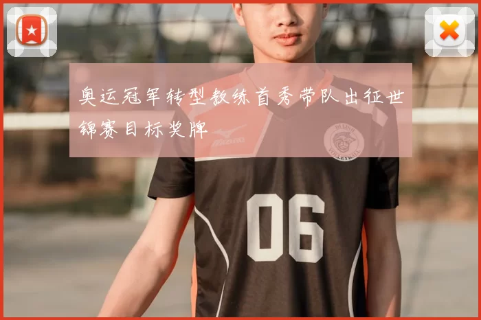 奥运冠军转型教练首秀带队出征世锦赛目标奖牌