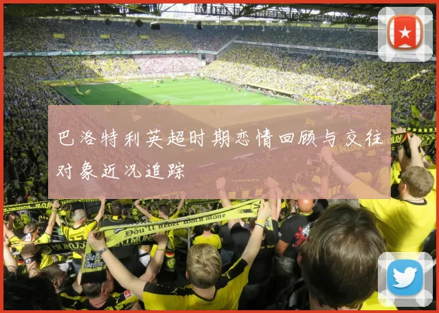 巴洛特利英超时期恋情回顾与交往对象近况追踪