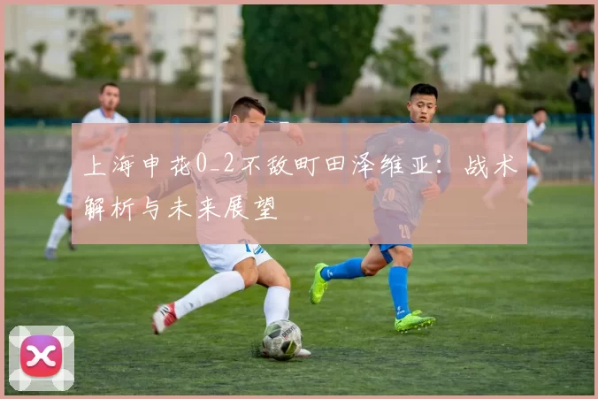 上海申花0_2不敌町田泽维亚：战术解析与未来展望