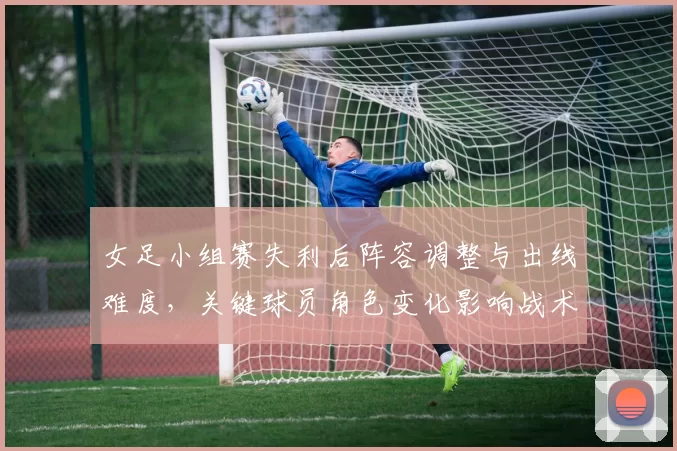 女足小组赛失利后阵容调整与出线难度，关键球员角色变化影响战术部署