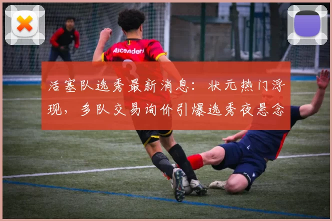 活塞队选秀最新消息：状元热门浮现，多队交易询价引爆选秀夜悬念