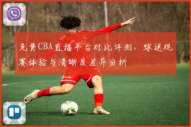 免费CBA直播平台对比评测，球迷观赛体验与清晰度差异分析