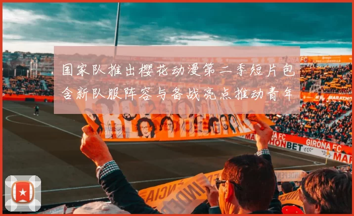 国家队推出樱花动漫第二季短片包含新队服阵容与备战亮点推动青年关注