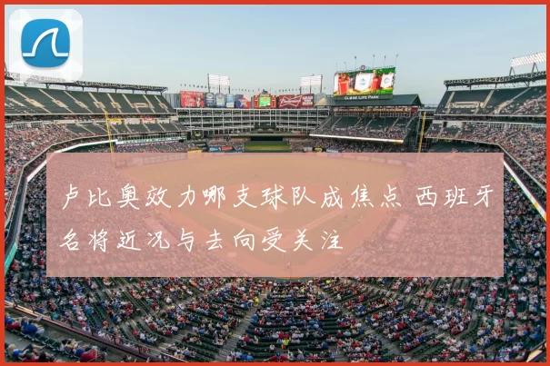 卢比奥效力哪支球队成焦点 西班牙名将近况与去向受关注