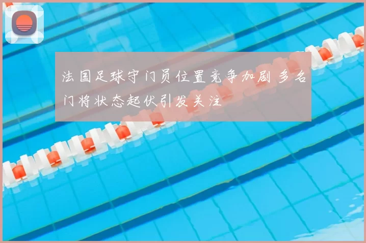 法国足球守门员位置竞争加剧 多名门将状态起伏引发关注