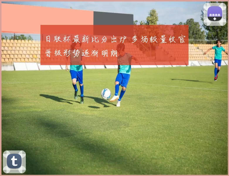 日联杯最新比分出炉 多场较量收官晋级形势逐渐明朗