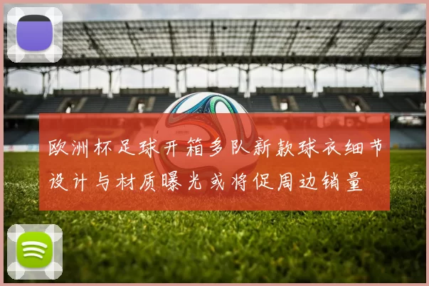 欧洲杯足球开箱多队新款球衣细节设计与材质曝光或将促周边销量