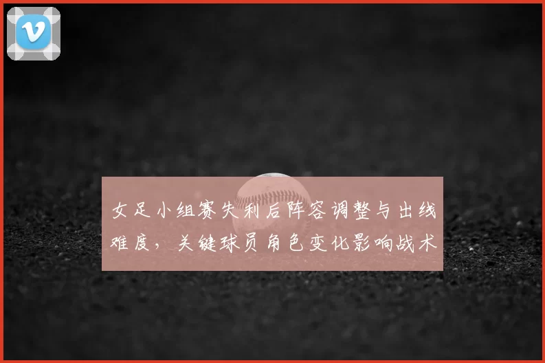 女足小组赛失利后阵容调整与出线难度，关键球员角色变化影响战术部署