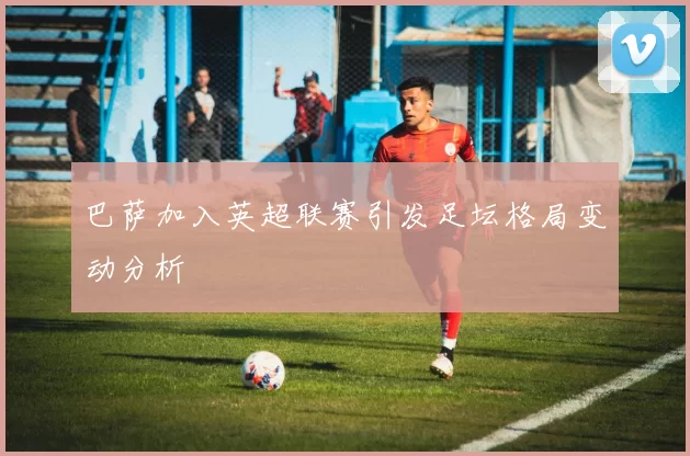 巴萨加入英超联赛引发足坛格局变动分析