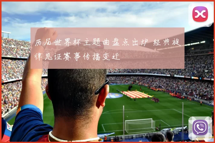 历届世界杯主题曲盘点出炉 经典旋律见证赛事传播变迁