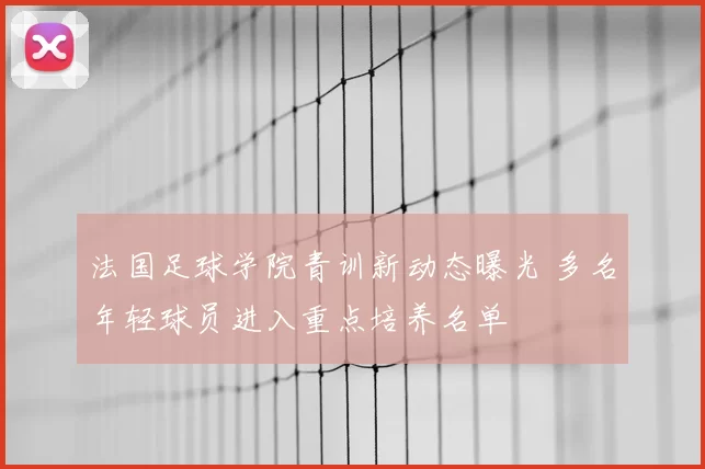 法国足球学院青训新动态曝光 多名年轻球员进入重点培养名单