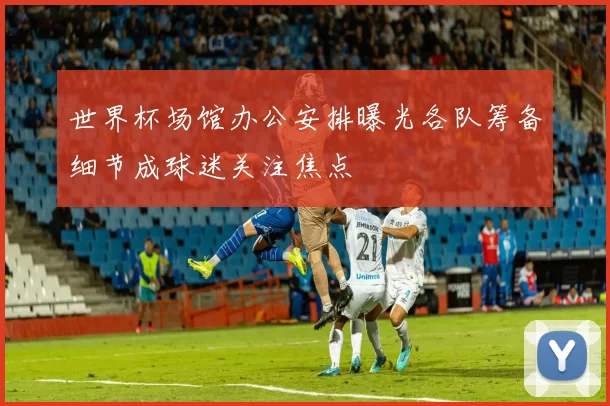 世界杯场馆办公安排曝光各队筹备细节成球迷关注焦点