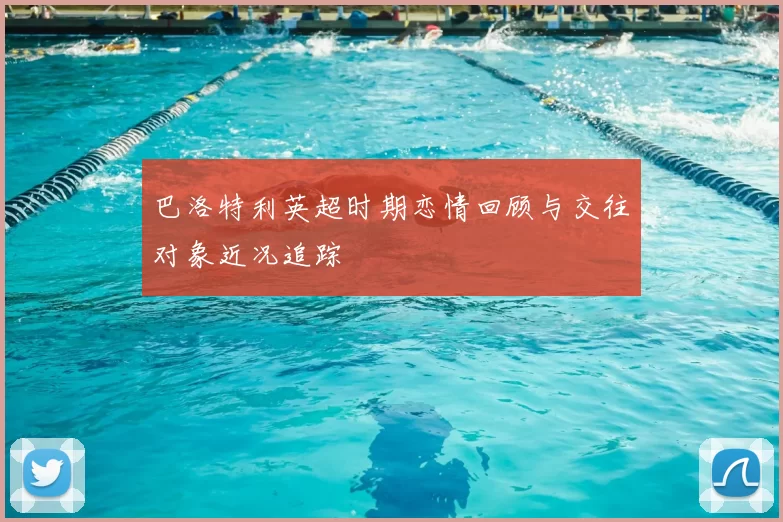 巴洛特利英超时期恋情回顾与交往对象近况追踪